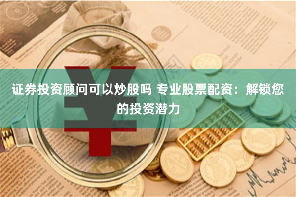 证券投资顾问可以炒股吗 专业股票配资：解锁您的投资潜力