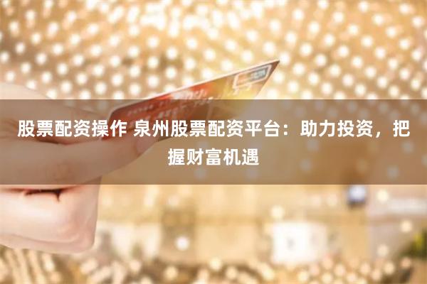 股票配资操作 泉州股票配资平台：助力投资，把握财富机遇