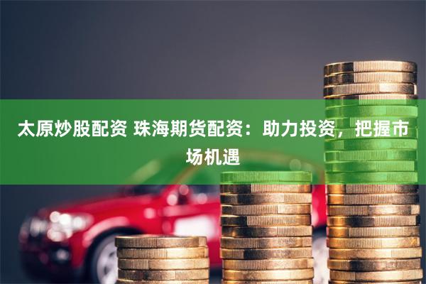 太原炒股配资 珠海期货配资：助力投资，把握市场机遇