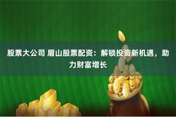 股票大公司 眉山股票配资：解锁投资新机遇，助力财富增长