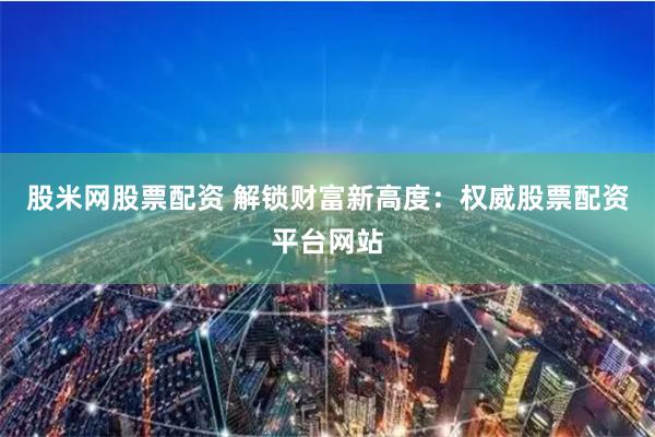 股米网股票配资 解锁财富新高度：权威股票配资平台网站