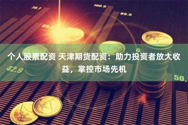 个人股票配资 天津期货配资：助力投资者放大收益，掌控市场先机