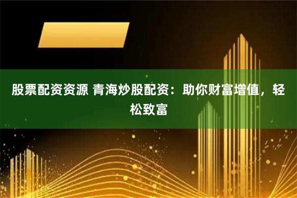 股票配资资源 青海炒股配资：助你财富增值，轻松致富