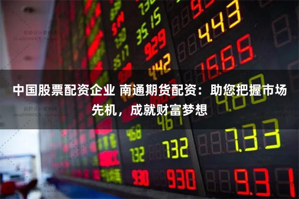 中国股票配资企业 南通期货配资：助您把握市场先机，成就财富梦想