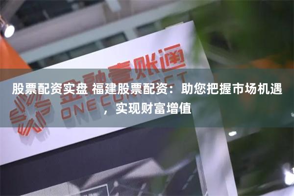 股票配资实盘 福建股票配资：助您把握市场机遇，实现财富增值