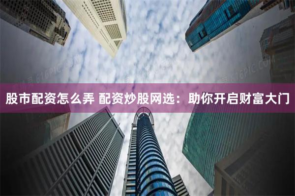 股市配资怎么弄 配资炒股网选：助你开启财富大门