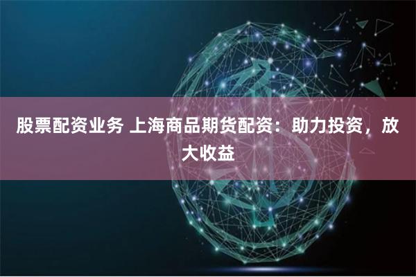 股票配资业务 上海商品期货配资：助力投资，放大收益