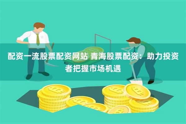 配资一流股票配资网站 青海股票配资：助力投资者把握市场机遇